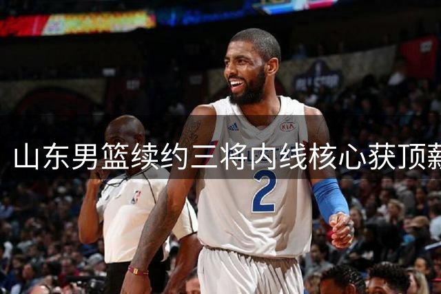 山东男篮续约三将内线核心获顶薪 刘毅转投NBL贵州队