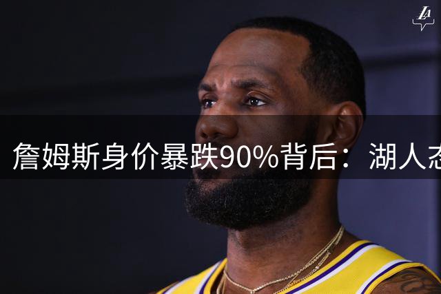 詹姆斯身价暴跌90%背后：湖人态度转变与联盟格局重塑